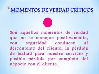 Son aquellos momentos de verdad que no se manejan positivamente, con seguridad conducen al descontento del cliente, la pérdida de lealtad para nuestro servicio y posible pérdida por completo del negocio con el cliente. 