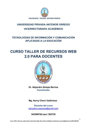 UNIVERSIDAD PRIVADA ANTENOR ORREGO


           UNIVERSIDAD PRIVADA ANTENOR ORREGO
                      VICERRECTORADO ACADÈMICO


  TECNOLOGÍAS DE INFORMACIÓN Y COMUNICACIÓN
          APLICADAS A LA EDUCACIÓN



CURSO TALLER DE RECURSOS WEB
      2.0 PARA DOCENTES




                              Dr. Alejandro Quispe Berrios
                                       Coordinador



                              Mg. Henry Chero Valdivieso

                                   Docente del curso
                              educatics.asesoria@gmail.com

                                  943096762-rpm.*383730

                                                                                                                    1
Curso Taller: Recursos web 2.0 para docentes/ Mg. Henry Chero Valdivieso /educatics.asesoria@gmail.com/943-096762
 