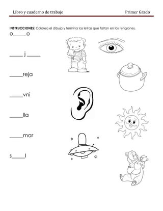 Libro y cuaderno de trabajo Primer Grado
INSTRUCCIONES: Colorea el dibujo y termina las letras que faltan en los renglones.
o_____o
_____ j _____
_____reja
_____vni
_____lla
_____mar
s_____l
 