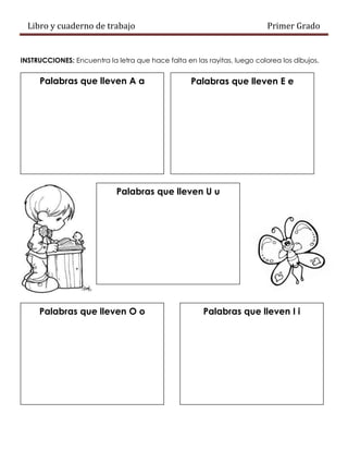 Libro y cuaderno de trabajo Primer Grado
INSTRUCCIONES: Encuentra la letra que hace falta en las rayitas, luego colorea los dibujos.
Palabras que lleven A a Palabras que lleven E e
Palabras que lleven U u
Palabras que lleven O o Palabras que lleven I i
 