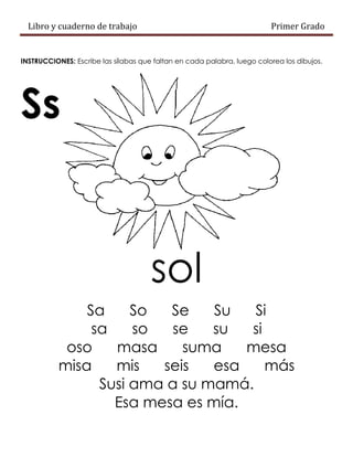 Libro y cuaderno de trabajo Primer Grado
INSTRUCCIONES: Escribe las sílabas que faltan en cada palabra, luego colorea los dibujos.
Ss
sol
Sa So Se Su Si
sa so se su si
oso masa suma mesa
misa mis seis esa más
Susi ama a su mamá.
Esa mesa es mía.
 