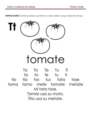 Libro y cuaderno de trabajo Primer Grado
INSTRUCCIONES: Escribe las sílabas que faltan en cada palabra, luego colorea los dibujos.
Tt
tomate
Ta To Te Tu Ti
ta to te tu ti
tío tía tos tus tata tose
toma tomo mete tomate metate
Mi tata tose.
Tomás usa su moto.
Tita usa su metate.
 