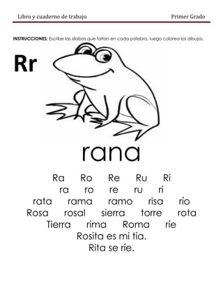 Libro y cuaderno de trabajo Primer Grado
INSTRUCCIONES: Escribe las sílabas que faltan en cada palabra, luego colorea los dibujos.
Rr
rana
Ra Ro Re Ru Ri
ra ro re ru ri
rata rama ramo risa río
Rosa rosal sierra torre rota
Tierra rima Roma ríe
Rosita es mi tía.
Rita se ríe.
 