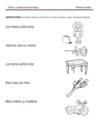 Libro y cuaderno de trabajo Primer Grado
INSTRUCCIONES: Escribe las sílabas que faltan en cada palabra, luego colorea los dibujos.
La mesa está rota
Memo usa su moto
La rama está rota
Esa rosa es mía
Rita mete su maleta
 