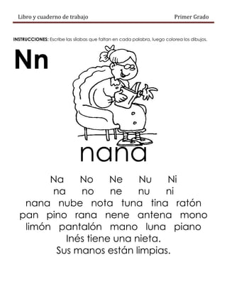 Libro y cuaderno de trabajo Primer Grado
INSTRUCCIONES: Escribe las sílabas que faltan en cada palabra, luego colorea los dibujos.
Nn
nana
Na No Ne Nu Ni
na no ne nu ni
nana nube nota tuna tina ratón
pan pino rana nene antena mono
limón pantalón mano luna piano
Inés tiene una nieta.
Sus manos están limpias.
 
