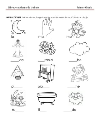 Libro y cuaderno de trabajo Primer Grado
INSTRUCCIONES: Lee las sílabas, luego las palabras y los enunciados. Colorea el dibujo.
lu_____ ma____ mo_____
_____via ____ranja _____be
pi_____ pia____ _____ne
ra_____ ti____ _____do
 