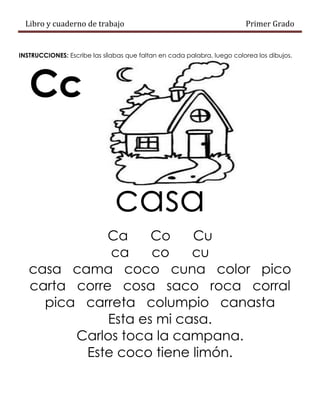 Libro y cuaderno de trabajo Primer Grado
INSTRUCCIONES: Escribe las sílabas que faltan en cada palabra, luego colorea los dibujos.
Cc
casa
Ca Co Cu
ca co cu
casa cama coco cuna color pico
carta corre cosa saco roca corral
pica carreta columpio canasta
Esta es mi casa.
Carlos toca la campana.
Este coco tiene limón.
 