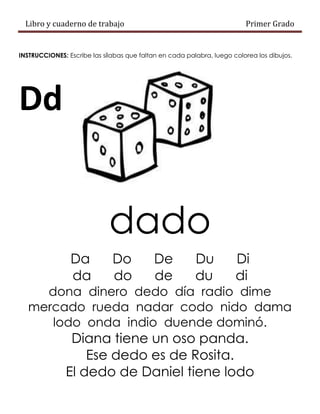 Libro y cuaderno de trabajo Primer Grado
INSTRUCCIONES: Escribe las sílabas que faltan en cada palabra, luego colorea los dibujos.
Dd
dado
Da Do De Du Di
da do de du di
dona dinero dedo día radio dime
mercado rueda nadar codo nido dama
lodo onda indio duende dominó.
Diana tiene un oso panda.
Ese dedo es de Rosita.
El dedo de Daniel tiene lodo
 