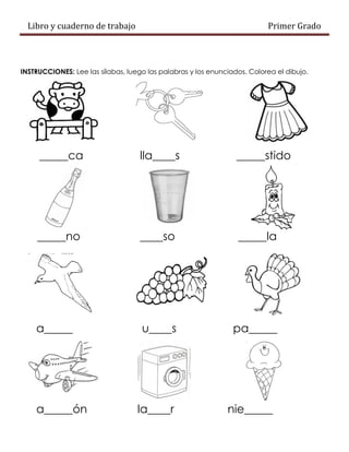 Libro y cuaderno de trabajo Primer Grado
INSTRUCCIONES: Lee las sílabas, luego las palabras y los enunciados. Colorea el dibujo.
_____ca lla____s _____stido
_____no ____so _____la
a_____ u____s pa_____
a_____ón la____r nie_____
 