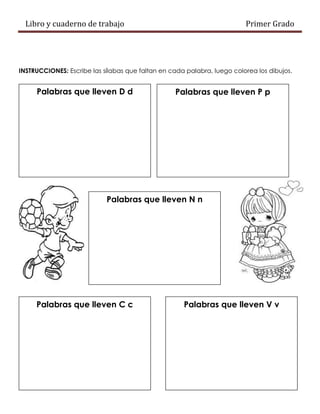 Libro y cuaderno de trabajo Primer Grado
INSTRUCCIONES: Escribe las sílabas que faltan en cada palabra, luego colorea los dibujos.
Palabras que lleven D d Palabras que lleven P p
Palabras que lleven N n
Palabras que lleven C c Palabras que lleven V v
 