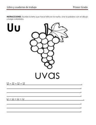 Libro y cuaderno de trabajo Primer Grado
INSTRUCCIONES: Escribe la letra que hace falta en la rayita. Une la palabra con el dibujo
y luego coloréalos.
Uu
uvas
U – U – U – U .
.
.
.
u – u – u – u .
.
.
.
 