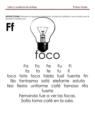 Libro y cuaderno de trabajo Primer Grado
INSTRUCCIONES: Resuelve el siguiente crucigrama, escribe las palabras y enunciados que te
dictará tu maestro (a).
Ff
foco
Fa Fo Fe Fu Fi
fa fo fe fu fi
foco foto foca falda fusil fuente fin
filo fantasma sofá elefante estufa
feo fiesta uniforme café famoso rifa
fuerte
Fernando fue a ver las focas.
Sofía toma café en la sala.
 