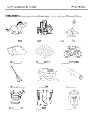 Libro y cuaderno de trabajo Primer Grado
INSTRUCCIONES: Lee las sílabas, luego las palabras y los enunciados. Colorea el dibujo.
_____rro cu____ ce_____lla
nu_____s a____nico _____cicleta
esco_____ ____te tu_____
cu_____ta ____tas _____ta
 