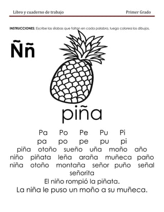 Libro y cuaderno de trabajo Primer Grado
INSTRUCCIONES: Escribe las sílabas que faltan en cada palabra, luego colorea los dibujos.
Ññ
piña
Pa Po Pe Pu Pi
pa po pe pu pi
piña otoño sueño uña moño año
niño piñata leña araña muñeca paño
niña otoño montaña señor puño señal
señorita
El niño rompió la piñata.
La niña le puso un moño a su muñeca.
 
