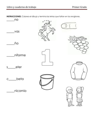 Libro y cuaderno de trabajo Primer Grado
INSTRUCCIONES: Colorea el dibujo y termina las letras que faltan en los renglones.
_____no
_____vas
_____ña
_____niforme
s_____eter
c_____beta
_____nicornio
 