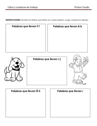 Libro y cuaderno de trabajo Primer Grado
INSTRUCCIONES: Escribe las sílabas que faltan en cada palabra, luego colorea los dibujos.
Palabras que lleven F f Palabras que lleven B b
Palabras que lleven J j
Palabras que lleven Ñ ñ Palabras que lleven r
 