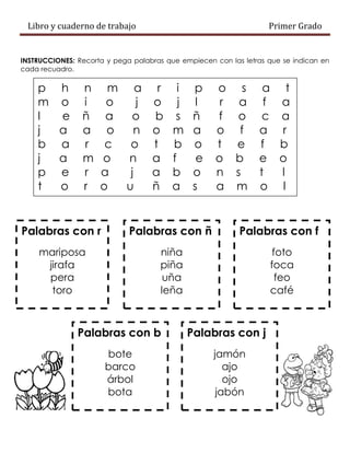 Libro y cuaderno de trabajo Primer Grado
INSTRUCCIONES: Recorta y pega palabras que empiecen con las letras que se indican en
cada recuadro.
p h n m a r i p o s a t
m o i o j o j l r a f a
l e ñ a o b s ñ f o c a
j a a o n o m a o f a r
b a r c o t b o t e f b
j a m o n a f e o b e o
p e r a j a b o n s t l
t o r o u ñ a s a m o l
Palabras con r
mariposa
jirafa
pera
toro
Palabras con ñ
niña
piña
uña
leña
Palabras con f
foto
foca
feo
café
Palabras con b
bote
barco
árbol
bota
Palabras con j
jamón
ajo
ojo
jabón
 