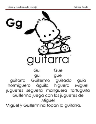 Libro y cuaderno de trabajo Primer Grado
Gg
guitarra
Gui Gue
gui gue
guitarra Guillermo guisado guía
hormiguero águila higuera Miguel
juguetes segueta manguera tortuguita
Guillermo juega con los juguetes de
Miguel
Miguel y Guillermina tocan la guitarra.
 