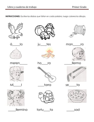 Libro y cuaderno de trabajo Primer Grado
INSTRUCCIONES: Escribe las sílabas que faltan en cada palabra, luego colorea los dibujos.
á_____la ju____tes man_____ra
meren_____ ho____ra _____llermo
Mi_____l ____tarra se_____ta
_____llermina tortu____ta _____sad
 