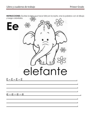 Libro y cuaderno de trabajo Primer Grado
INSTRUCCIONES: Escribe la letra que hace falta en la rayita. Une la palabra con el dibujo
y luego coloréalos.
Ee
elefante
E – E – E – E .
.
.
.
e – e – e – e .
.
.
.
 