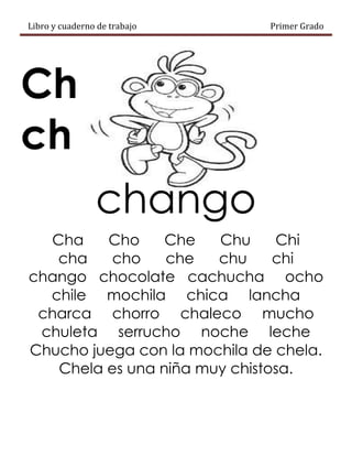 Libro y cuaderno de trabajo Primer Grado
Ch
ch
chango
Cha Cho Che Chu Chi
cha cho che chu chi
chango chocolate cachucha ocho
chile mochila chica lancha
charca chorro chaleco mucho
chuleta serrucho noche leche
Chucho juega con la mochila de chela.
Chela es una niña muy chistosa.
 