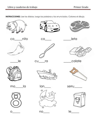 Libro y cuaderno de trabajo Primer Grado
INSTRUCCIONES: Lee las sílabas, luego las palabras y los enunciados. Colorea el dibujo.
co_____nito co____ _____leta
_____le cu____ra _____colate
mo_____la lan____ serru_____
o_____ no____ le_____
 