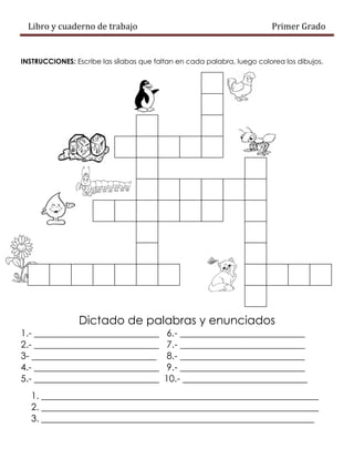 Libro y cuaderno de trabajo Primer Grado
INSTRUCCIONES: Escribe las sílabas que faltan en cada palabra, luego colorea los dibujos.
Dictado de palabras y enunciados
1.- ___________________________ 6.- ___________________________
2.- ___________________________ 7.- ___________________________
3- ___________________________ 8.- ___________________________
4.- ___________________________ 9.- ___________________________
5.- ___________________________ 10.- ___________________________
1. ____________________________________________________________
2. ____________________________________________________________
3. ___________________________________________________________
 