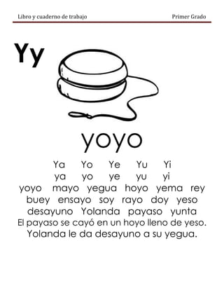 Libro y cuaderno de trabajo Primer Grado
Yy
yoyo
Ya Yo Ye Yu Yi
ya yo ye yu yi
yoyo mayo yegua hoyo yema rey
buey ensayo soy rayo doy yeso
desayuno Yolanda payaso yunta
El payaso se cayó en un hoyo lleno de yeso.
Yolanda le da desayuno a su yegua.
 