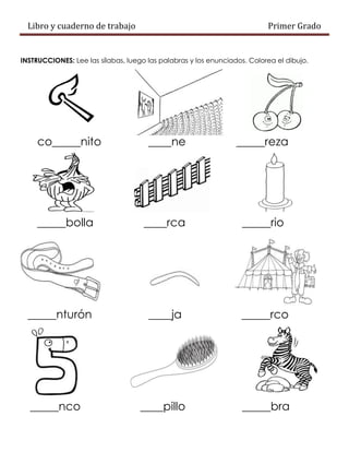 Libro y cuaderno de trabajo Primer Grado
INSTRUCCIONES: Lee las sílabas, luego las palabras y los enunciados. Colorea el dibujo.
co_____nito ____ne _____reza
_____bolla ____rca _____rio
_____nturón ____ja _____rco
_____nco ____pillo _____bra
 