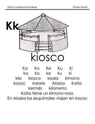 Libro y cuaderno de trabajo Primer Grado
Kk
kiosco
Ka Ko Ke Ku Ki
ka ko ke ku ki
kilo kiosco koala kimono
kayac karate Alaska Katia
kermés kilómetro
Katia tiene un kimono rosa.
En Alaska los esquimales viajan en kayac
 