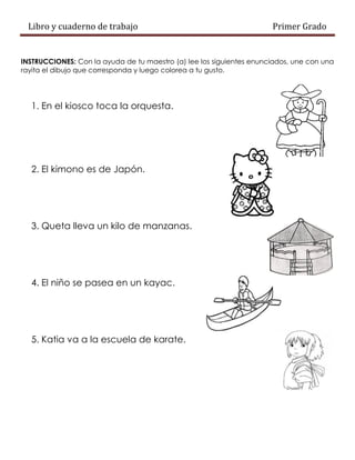 Libro y cuaderno de trabajo Primer Grado
INSTRUCCIONES: Con la ayuda de tu maestro (a) lee los siguientes enunciados, une con una
rayita el dibujo que corresponda y luego colorea a tu gusto.
1. En el kiosco toca la orquesta.
2. El kimono es de Japón.
3. Queta lleva un kilo de manzanas.
4. El niño se pasea en un kayac.
5. Katia va a la escuela de karate.
 