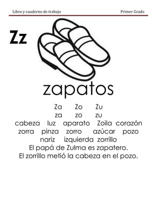Libro y cuaderno de trabajo Primer Grado
Zz
zapatos
Za Zo Zu
za zo zu
cabeza luz aparato Zoila corazón
zorra pinza zorro azúcar pozo
nariz izquierda zorrillo
El papá de Zulma es zapatero.
El zorrillo metió la cabeza en el pozo.
 