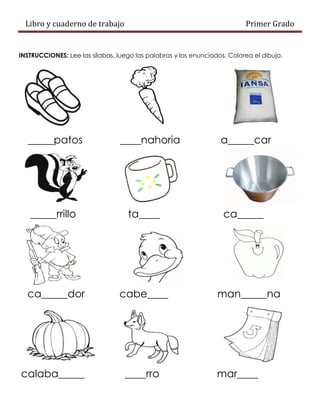 Libro y cuaderno de trabajo Primer Grado
INSTRUCCIONES: Lee las sílabas, luego las palabras y los enunciados. Colorea el dibujo.
_____patos ____nahoria a_____car
_____rrillo ta____ ca_____
ca_____dor cabe____ man_____na
calaba_____ ____rro mar____
 