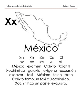 Libro y cuaderno de trabajo Primer Grado
Xx
México
Xa Xo Xe Xu Xi
xa xo xe xu xi
México examen Calixto Xóchitl
Xochimilco galaxia oxígeno excursión
excavar taxi Máximo texto éxito
Calixto tomó un taxi a Xochimilco.
Xóchitl hizo un pastel exquisito.
 