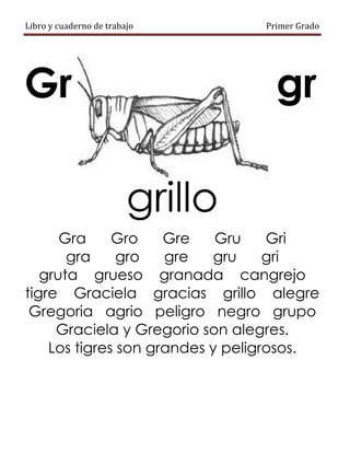 Libro y cuaderno de trabajo Primer Grado
Gr gr
grillo
Gra Gro Gre Gru Gri
gra gro gre gru gri
gruta grueso granada cangrejo
tigre Graciela gracias grillo alegre
Gregoria agrio peligro negro grupo
Graciela y Gregorio son alegres.
Los tigres son grandes y peligrosos.
 