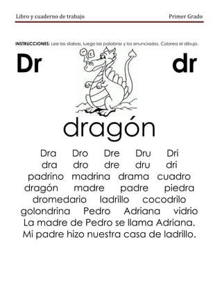 Libro y cuaderno de trabajo Primer Grado
INSTRUCCIONES: Lee las sílabas, luego las palabras y los enunciados. Colorea el dibujo.
Dr dr
dragón
Dra Dro Dre Dru Dri
dra dro dre dru dri
padrino madrina drama cuadro
dragón madre padre piedra
dromedario ladrillo cocodrilo
golondrina Pedro Adriana vidrio
La madre de Pedro se llama Adriana.
Mi padre hizo nuestra casa de ladrillo.
 