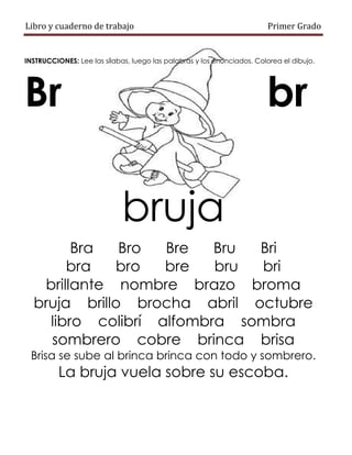 Libro y cuaderno de trabajo Primer Grado
INSTRUCCIONES: Lee las sílabas, luego las palabras y los enunciados. Colorea el dibujo.
Br br
bruja
Bra Bro Bre Bru Bri
bra bro bre bru bri
brillante nombre brazo broma
bruja brillo brocha abril octubre
libro colibrí alfombra sombra
sombrero cobre brinca brisa
Brisa se sube al brinca brinca con todo y sombrero.
La bruja vuela sobre su escoba.
 