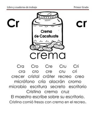 Libro y cuaderno de trabajo Primer Grado
Cr cr
crema
Cra Cro Cre Cru Cri
cra cro cre cru cri
crecer cristal cráter recreo creo
micrófono cría alacrán cromo
microbio escritura secreto escritorio
Cristina crema cruz
El maestro escribe sobre su escritorio.
Cristina comió fresas con crema en el recreo.
 