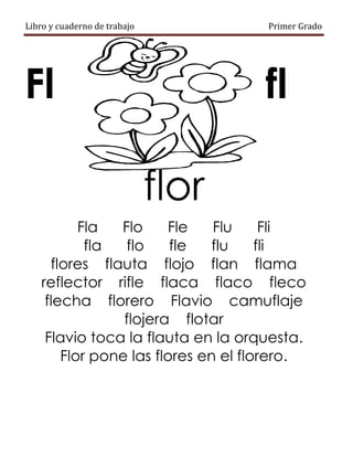 Libro y cuaderno de trabajo Primer Grado
Fl fl
flor
Fla Flo Fle Flu Fli
fla flo fle flu fli
flores flauta flojo flan flama
reflector rifle flaca flaco fleco
flecha florero Flavio camuflaje
flojera flotar
Flavio toca la flauta en la orquesta.
Flor pone las flores en el florero.
 