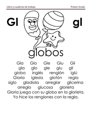 Libro y cuaderno de trabajo Primer Grado
Gl gl
globos
Gla Glo Gle Glu Gli
gla glo gle glu gli
globo inglés renglón iglú
Gloria iglesia glotón regla
siglo gladiola arreglar glicerina
arreglo glucosa glorieta
Gloria juega con su globo en la glorieta.
Yo hice los renglones con la regla.
 
