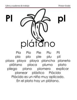 Libro y cuaderno de trabajo Primer Grado
Pl pl
plátano
Pla Plo Ple Plu Pli
pla plo ple plu pli
plaza playa playa plancha planeta
plátano placa pluma plato
pliego plano plomero explicar
planear plástico Plácido
Plácido es un niño muy aplicado.
En el plato hay un plátano.
 