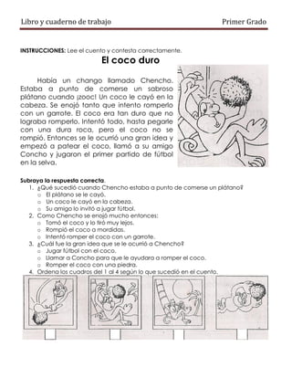 Libro y cuaderno de trabajo Primer Grado
INSTRUCCIONES: Lee el cuento y contesta correctamente.
El coco duro
Había un chango llamado Chencho.
Estaba a punto de comerse un sabroso
plátano cuando ¡zooc! Un coco le cayó en la
cabeza. Se enojó tanto que intento romperlo
con un garrote. El coco era tan duro que no
lograba romperlo. Intentó todo, hasta pegarle
con una dura roca, pero el coco no se
rompió. Entonces se le ocurrió una gran idea y
empezó a patear el coco, llamó a su amigo
Concho y jugaron el primer partido de fútbol
en la selva.
Subraya la respuesta correcta.
1. ¿Qué sucedió cuando Chencho estaba a punto de comerse un plátano?
o El plátano se le cayó.
o Un coco le cayó en la cabeza.
o Su amigo lo invitó a jugar fútbol.
2. Como Chencho se enojó mucho entonces:
o Tomó el coco y lo tiró muy lejos.
o Rompió el coco a mordidas.
o Intentó romper el coco con un garrote.
3. ¿Cuál fue la gran idea que se le ocurrió a Chencho?
o Jugar fútbol con el coco.
o Llamar a Concho para que le ayudara a romper el coco.
o Romper el coco con una piedra.
4. Ordena los cuadros del 1 al 4 según lo que sucedió en el cuento.
 