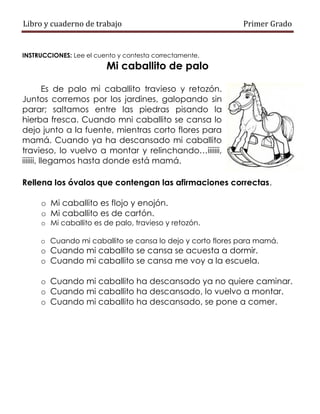 Libro y cuaderno de trabajo Primer Grado
INSTRUCCIONES: Lee el cuento y contesta correctamente.
Mi caballito de palo
Es de palo mi caballito travieso y retozón.
Juntos corremos por los jardines, galopando sin
parar; saltamos entre las piedras pisando la
hierba fresca. Cuando mni caballito se cansa lo
dejo junto a la fuente, mientras corto flores para
mamá. Cuando ya ha descansado mi caballito
travieso, lo vuelvo a montar y relinchando…iiiiiii,
iiiiiii, llegamos hasta donde está mamá.
Rellena los óvalos que contengan las afirmaciones correctas.
o Mi caballito es flojo y enojón.
o Mi caballito es de cartón.
o Mi caballito es de palo, travieso y retozón.
o Cuando mi caballito se cansa lo dejo y corto flores para mamá.
o Cuando mi caballito se cansa se acuesta a dormir.
o Cuando mi caballito se cansa me voy a la escuela.
o Cuando mi caballito ha descansado ya no quiere caminar.
o Cuando mi caballito ha descansado, lo vuelvo a montar.
o Cuando mi caballito ha descansado, se pone a comer.
 