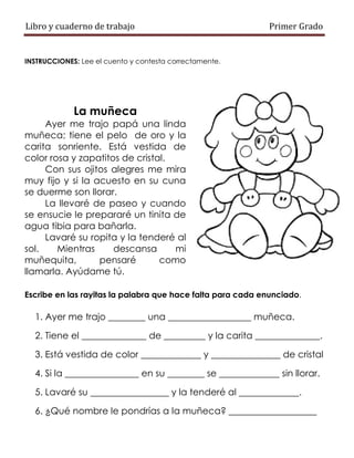 Libro y cuaderno de trabajo Primer Grado
INSTRUCCIONES: Lee el cuento y contesta correctamente.
La muñeca
Ayer me trajo papá una linda
muñeca; tiene el pelo de oro y la
carita sonriente. Está vestida de
color rosa y zapatitos de cristal.
Con sus ojitos alegres me mira
muy fijo y si la acuesto en su cuna
se duerme son llorar.
La llevaré de paseo y cuando
se ensucie le prepararé un tinita de
agua tibia para bañarla.
Lavaré su ropita y la tenderé al
sol. Mientras descansa mi
muñequita, pensaré como
llamarla. Ayúdame tú.
Escribe en las rayitas la palabra que hace falta para cada enunciado.
1. Ayer me trajo ________ una __________________ muñeca.
2. Tiene el ______________ de _________ y la carita ______________.
3. Está vestida de color _____________ y _______________ de cristal
4. Si la ________________ en su ________ se _____________ sin llorar.
5. Lavaré su _________________ y la tenderé al _____________.
6. ¿Qué nombre le pondrías a la muñeca? ___________________
 