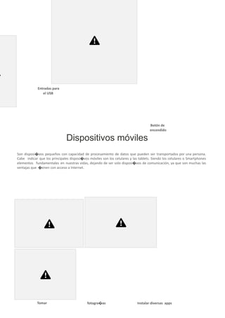 monitor. Su proceso de encendido será mucho más
fácil; puesto que, solo tendrá que estar conectado y
presionar el botón que se encuentra al costado del
monitor. Asimismo, las entradas para los disposi�vos
externos como el USB se ubicarán a los costados.
Entradas para
el USB
Botón de
encendido
Dispositivos móviles
Son disposi�vos pequeños con capacidad de procesamiento de datos que pueden ser transportados por una persona.
Cabe indicar que los principales disposi�vos móviles son los celulares y las tablets. Siendo los celulares o Smartphones
elementos fundamentales en nuestras vidas, dejando de ser solo disposi�vos de comunicación, ya que son muchas las
ventajas que �enen con acceso a Internet.
¿Qué podemos hacer con los celulares o teléfonos móviles?
Tomar fotogra�as Instalar diversas apps
 