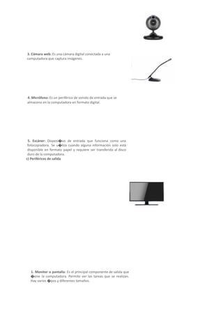 3. Cámara web: Es una cámara digital conectada a una
computadora que captura imágenes.
4. Micrófono: Es un periférico de sonido de entrada que se
almacena en la computadora en formato digital.
5. Escáner: Disposi�vo de entrada que funciona como una
fotocopiadora. Se u�liza cuando alguna información solo está
disponible en formato papel y requiere ser transferida al disco
duro de la computadora.
c) Periféricos de salida
Periféricos que reciben información procesada en la
computadora y la reproducen para ser percep�ble
ante el usuario.
1. Monitor o pantalla: Es el principal componente de salida que
�ene la computadora. Permite ver las tareas que se realizan.
Hay varios �pos y diferentes tamaños.
 