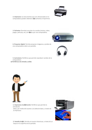 2. Impresora: Los documentos que son almacenados en la
computadora pueden obtenerse �sicamente al imprimirse.
3. Parlantes: Permiten escuchar los sonidos (música, video,
juegos, películas, etc.) emi�dos por una computadora.
4. Proyector digital: Permite proyectar imágenes y sonidos de
una computadora sobre una pantalla.
5. Auriculares: Periférico que permite reproducir sonidos de la
computadora.
d) Periféricos de entrada y salida
Son aquellos periféricos que permiten la entrada y la
salida de datos al mismo �empo.
1. Impresoras mul�función: Periférico que permite la
entrada de
datos, por medio del escáner y la salida de datos, a través de
la impresora.
2. Pantalla tác�l: Permite al usuario interactuar, a través de un
toque en la superficie de la pantalla.
 