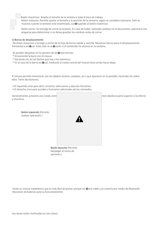 Botón maximizar: Amplía el tamaño de la ventana a toda el área de trabajo.
Botón restaurar: Permite ajustar el tamaño y la posición de la ventana, según se considere necesario. Solo se
muestra cuando la ventana está maximizada, sus�tuyendo al botón maximizar.
Botón cerrar: Se encarga de cerrar la ventana. En caso de haber realizado cambios en el documento, aparecerá una
pregunta para determinar si se desea guardar los cambios antes de cerrar.
c) Barras de desplazamiento
Permiten movernos a lo largo y ancho de la hoja de forma rápida y sencilla. Muestran barras para el desplazamiento
horizontal y ver�cal. Estas solo se ac�varán si el contenido no alcanza en la ventana.
Se pueden desplazar en la ventana de dis�ntas formas:
* Arrastrando la barra con el mouse.
* Haciendo clic en las flechas que hay a los extremos.
* En el caso de la barra ver�cal, mediante la rueda central del mouse hacia arriba hacia abajo.
Uso del mouse
El mouse permite interactuar con los objetos (íconos, carpetas, etc.) que aparecen en la pantalla, haciendo clic sobre
ellos. Tiene dos botones:
• El izquierdo sirve para abrir, arrastrar, seleccionar y ejecutar funciones.
• El derecho sirve para acceder a funciones adicionales de los comandos.
Generalmente, presenta una rueda central “scroll”, que permite desplazar documentos desde la parte superior a la inferior
y viceversa.
Botón izquierdo (Permite
realizar operación.)
Botón derecho (Permite
desplegar el menú de
opciones.)
Existe un mouse inalámbrico que es más fácil de portar, porque no �ene cable y se conecta por medio de Bluetooth.
Necesitan de baterías para su funcionamiento.
Uso del teclado
Sus teclas están clasificadas en seis clases:
 