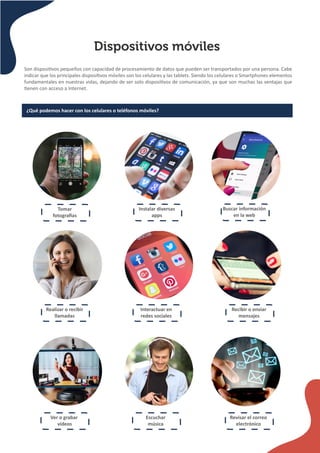 Dispositivos móviles
Son disposi�vos pequeños con capacidad de procesamiento de datos que pueden ser transportados por una persona. Cabe
indicar que los principales disposi�vos móviles son los celulares y las tablets. Siendo los celulares o Smartphones elementos
fundamentales en nuestras vidas, dejando de ser solo disposi�vos de comunicación, ya que son muchas las ventajas que
�enen con acceso a Internet.
¿Qué podemos hacer con los celulares o teléfonos móviles?
Tomar
fotogra�as
Instalar diversas
apps
Buscar información
en la web
Realizar o recibir
llamadas
Interactuar en
redes sociales
Recibir o enviar
mensajes
Ver o grabar
videos
Escuchar
música
Revisar el correo
electrónico
 