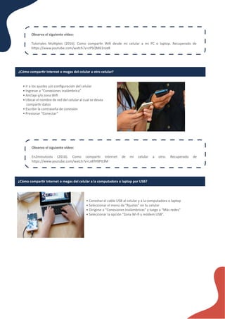 Observa el siguiente video:
Tutoriales Múl�ples (2016). Como compar�r Wiﬁ desde mi celular a mi PC o laptop. Recuperado de
h�ps://www.youtube.com/watch?v=zP5QM61nJe8
¿Cómo compar�r Internet o megas del celular a otro celular?
• Ir a los ajustes y/o conﬁguración del celular
• Ingresar a “Conexiones inalámbrica”
• Anclaje y/o zona Wiﬁ
• Ubicar el nombre de red del celular al cual se desea
compar�r datos
• Escribir la contraseña de conexión
• Presionar “Conectar”
Observa el siguiente video:
En2minutostv (2018). Como compar�r Internet de mi celular a otro. Recuperado de
h�ps://www.youtube.com/watch?v=LsKfH9P�3M
¿Cómo compar�r Internet o megas del celular a la computadora o laptop por USB?
• Conectar el cable USB al celular y a la computadora o laptop
• Seleccionar el menú de “Ajustes” en tu celular
• Dirigirse a “Conexiones inalámbricas” y luego a “Más redes”
• Seleccionar la opción “Zona Wi-ﬁ y módem USB”.
 